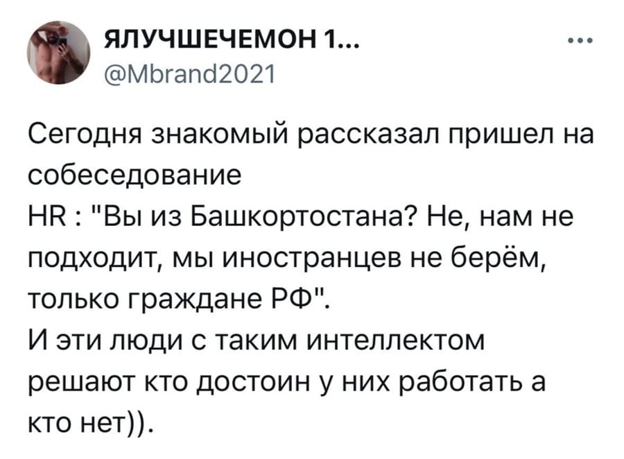 Сегодня знакомый рассказал пришёл на собеседование
HR: «Вы из Башкортостана? Не, нам не подходит, мы иностранцев не берём, только граждане РФ».
И эти люди с таким интеллектом решают кто достоин у них работать, а кто нет.