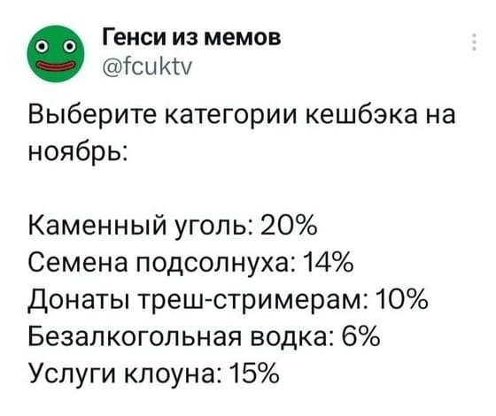 Выберите категории кешбэка на ноябрь:
Каменный уголь: 20%
Семена подсолнуха: 14%
Донаты треш-стримерам: 10%
Безалкогольная водка: 6%
Услуги клоуна: 15%