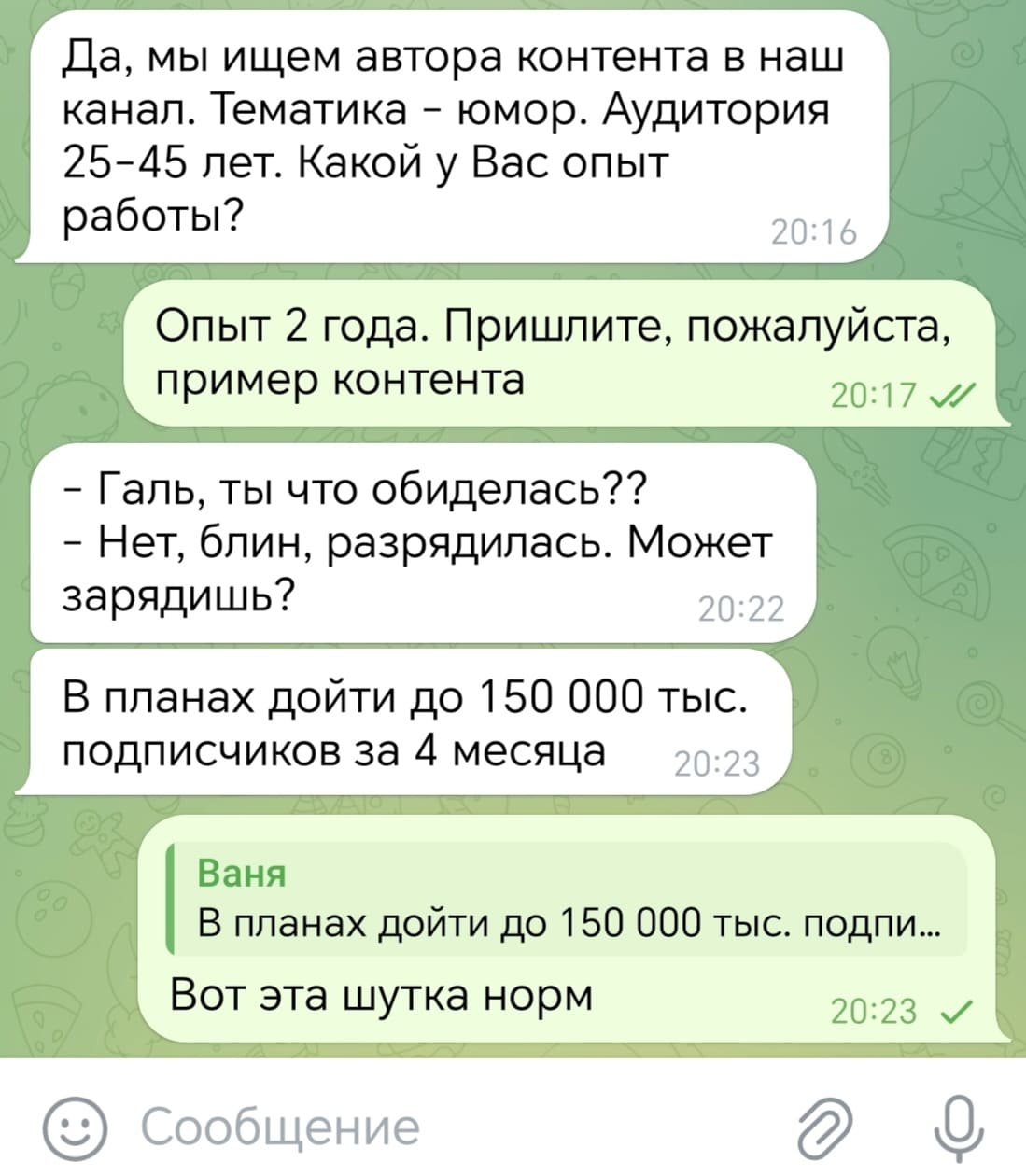 – Да, мы ищем автора контента в наш канал. Тематика — юмор. Аудитория 25-45 лет. Какой у Вас опыт работы?
– Опыт 2 года. Пришлите, пожалуйста, пример контента.
– Галь, ты что обиделась?? Нет, блин, разрядилась. Может зарядишь? В планах дойти до 150 000 тыс. подписчиков за 4 месяца.
– *В планах дойти до 150 000 тыс. подпи...* Вот эта шутка норм.