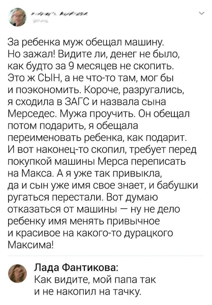 – За ребёнка муж обещал машину. Но зажал! Видите ли, денег не было, как будто за 9 месяцев не скопить. Это ж СЫН, а не что-то там, мог бы и поэкономить. Короче, разругались, я сходила в ЗАГС и назвала сына Мерседес. Мужа проучить. Он обещал потом подарить, я обещала переименовать ребёнка, как подарит. И вот наконец-то скопил, требует перед покупкой машины Мерса переписать на Макса. А я уже так привыкла, да и сын уже имя своё знает, и бабушки ругаться перестали. Вот думаю отказаться от машины — ну не дело ребёнку имя менять привычное и красивое на какого-то дурацкого Максима!
– Как видите, мой папа так и не накопил на тачку.