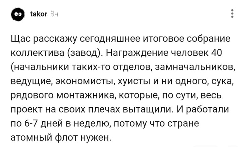 Щас расскажу сегодняшнее итоговое собрание коллектива (завод). Награждение человек 40 (начальники таких-то отделов, замначальников, ведущие, экономисты, хуисты и ни одного, сука, рядового монтажника, которые, по сути, весь проект на своих плечах вытащили. И работали по 6-7 дней в неделю, потому что стране атомный флот нужен.