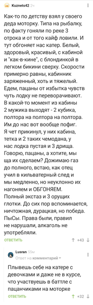 – Как-то по детству взял у своего деда моторку. Типа на рыбалку, по факту гоняли по реке 3 отрока и от того кайф ловили. И тут обгоняет нас катер. Белый, здоровый, красивый, с кабиной и «как-в-кине», с блондинкой в легком бикини сверху. Скорости примерно равны, кабинник заряженный, хоть и тяжелый. Едем, пацаны от избытка чувств чуть лодку не переворачивают. В какой-то момент из кабины 2 мужика выходят – 2 кубика, полтора на полтора на полтора. Им до нас вот вообще пофиг. Я чет прикинул, у них кабина, тетка и 2 таких чемодана, у нас лодка пустая и 3 дрища. Говорю, пацаны, а хотите, мы ща их сделаем? Дожимаю газ до полного, встаю, как отец учил в кильватерный след и мы медленно, но неуклонно их нагоняем и ОБГОНЯЕМ. Полный экстаз и 3 орущих глотки. До сих пор вспоминается, ничтожная, дурацкая, но победа. ПыСы. Права были, правил не нарушали, алкаголь не употребляли.
– Плывешь себе на катере с девочками и даже не в курсе, что участвуешь в баттле с пацанчиками на моторке.