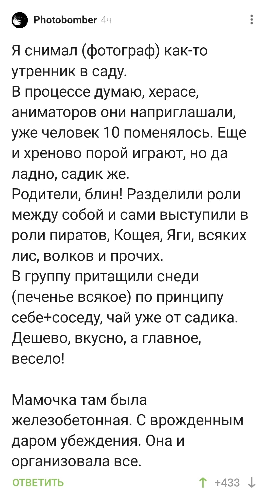 Я снимал (фотограф) как-то утренник в саду. В процессе думаю, херасе, аниматоров они наприглашали, уже человек 10 поменялось. Еще и хреново порой играют, но да ладно, садик же. Родители, блин! Разделили роли между собой и сами выступили в роли пиратов, Кощея, Яги, всяких лис, волков и прочих.
В группу притащили снеди (печенье всякое) по принципу себе+соседу, чай уже от садика. Дешево, вкусно, а главное, весело! Мамочка там была железобетонная. С врожденным даром убеждения. Она и организовала всё.