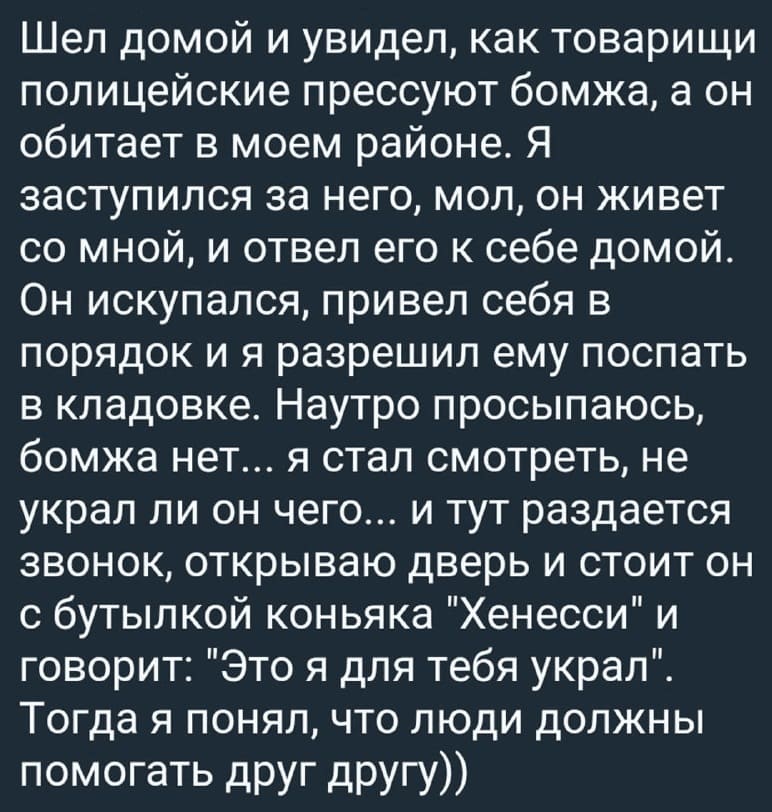 Шел домой и увидел, как товарищи полицейские прессуют бомжа, а он обитает в моем районе. Я заступился за него, мол, он живет со мной, и отвел его к себе домой. Он искупался, привел себя в порядок и я разрешил ему поспать в кладовке. Наутро просыпаюсь, бомжа нет... я стал смотреть, не украл ли он чего... и тут раздается звонок, открываю дверь и стоит он с бутылкой коньяка «Хенесси» и говорит: «Это я для тебя украл». Тогда я понял, что люди должны помогать друг другу))