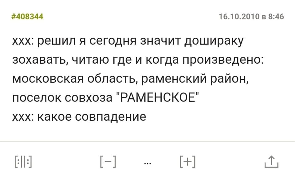 – Решил я сегодня значит дошираку захавать, читаю где и когда произведено: московская область, раменский район, поселок совхоза «РАМЕНСКОЕ».
– Какое совпадение.
