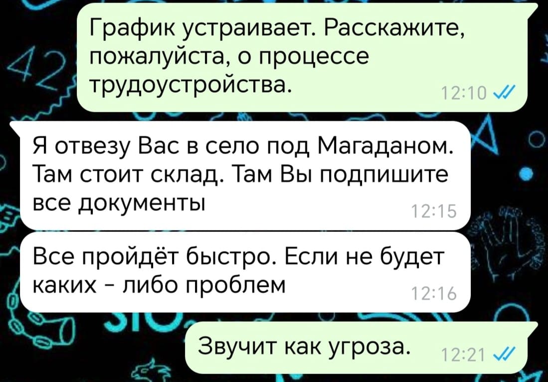 – График устраивает. Расскажите, пожалуйста, о процессе трудоустройства.
– Я отвезу Вас в село под Магаданом. Там стоит склад. Там Вы подпишите все документы. Все пройдёт быстро. Если не будет каких — либо проблем.
– Звучит как угроза.