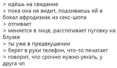 > идёшь на свидание
> пока она не видит, подливаешь ей в бокал афродизиак из секс-шопа
> отпивает
> меняется в лице, расстегивает пуговку на блузке
> ты уже в предвкушении
> берет в руки телефон, что-то печатает
> говорит, что срочно нужно уехать, у друга чп