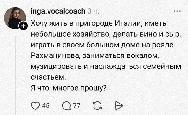 Хочу жить в пригороде Италии, иметь небольшое хозяйство, делать вино и сыр, играть в своем большом доме на рояле Рахманинова, заниматься вокалом, музицировать и наслаждаться семейным счастьем.
Я что, многое прошу?