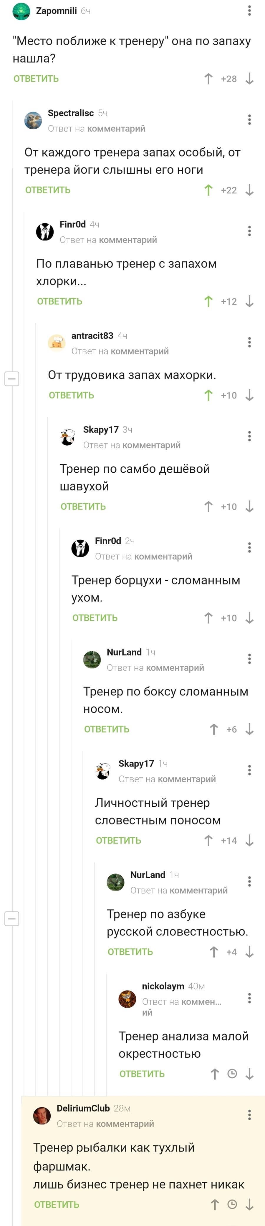 – «Место поближе к тренеру» она по запаху нашла?
– От каждого тренера запах особый, от тренера йоги слышны его ноги.
– По плаванью тренер с запахом хлорки...
– От трудовика запах махорки.
– Тренер по самбо дешёвой шавухой.
– Тренер борцухи – сломанным ухом.
– Тренер по боксу сломанным носом.
– Личностный тренер словесным поносом.
– Тренер по азбуке русской словесностью.
– Тренер анализа малой окрестностью.
– Тренер рыбалки как тухлый фаршмак.
Лишь бизнес тренер не пахнет никак.