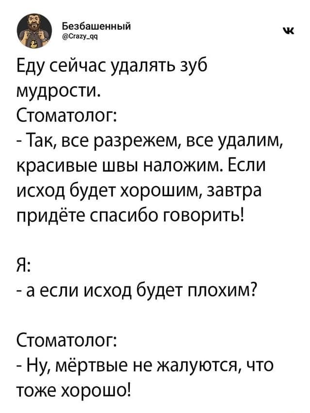 Еду сейчас удалять зуб мудрости.
Стоматолог:
– Так, все разрежем, все удалим, красивые швы наложим. Если исход будет хорошим, завтра придёте спасибо говорить!
Я:
– А если исход будет плохим?
Стоматолог:
– Ну, мёртвые не жалуются, что тоже хорошо!
