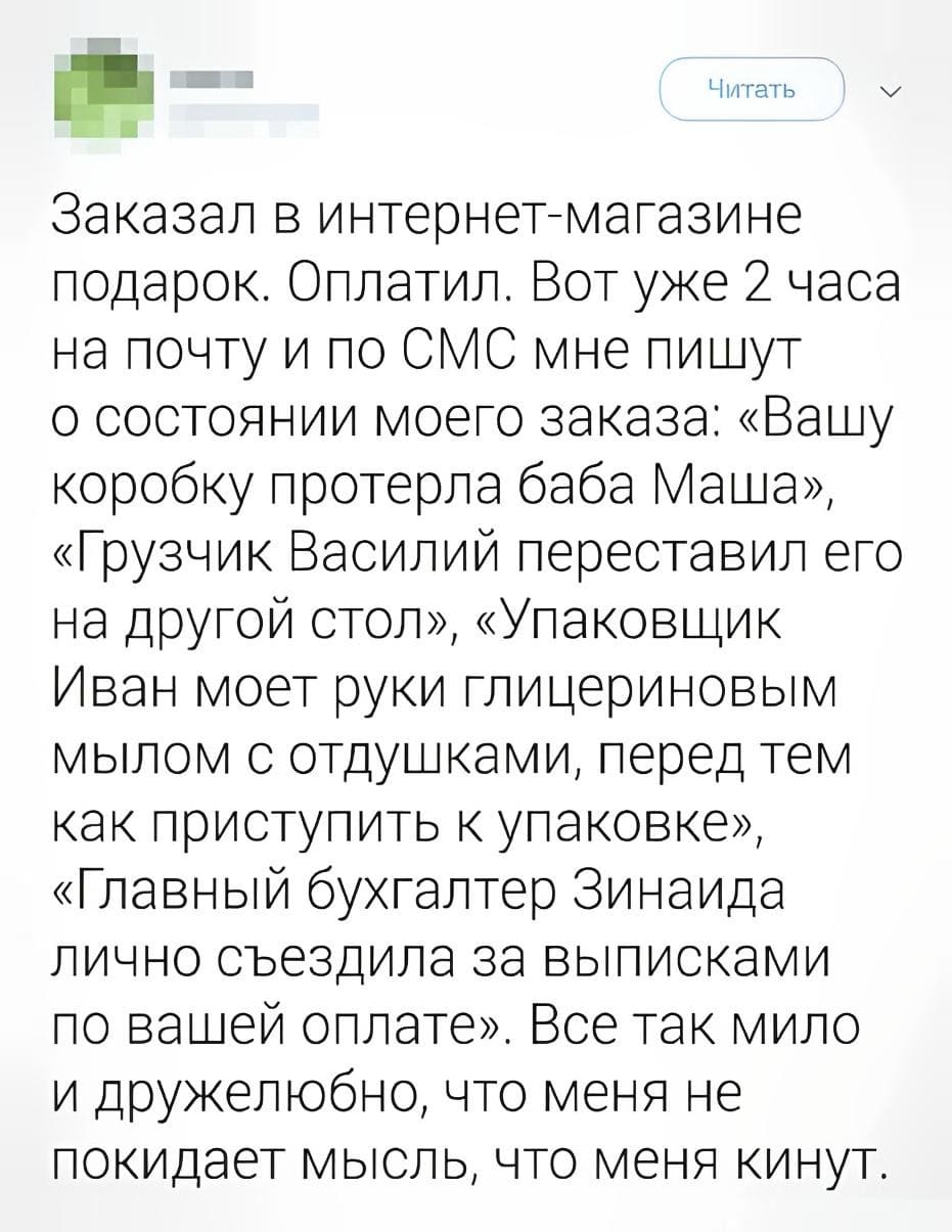 Заказал в интернет-магазине подарок. Оплатил. Вот уже 2 часа на почту и по СМС мне пишут о состоянии моего заказа: «Вашу коробку протёрла баба Маша», «Грузчик Василий переставил его на другой стол», «Упаковщик Иван моет руки глицериновым мылом с отдушками, перед тем как приступить к упаковке», «Главный бухгалтер Зинаида лично съездила за выписками по вашей оплате». Всё так мило и дружелюбно, что меня не покидает мысль, что меня кинут.