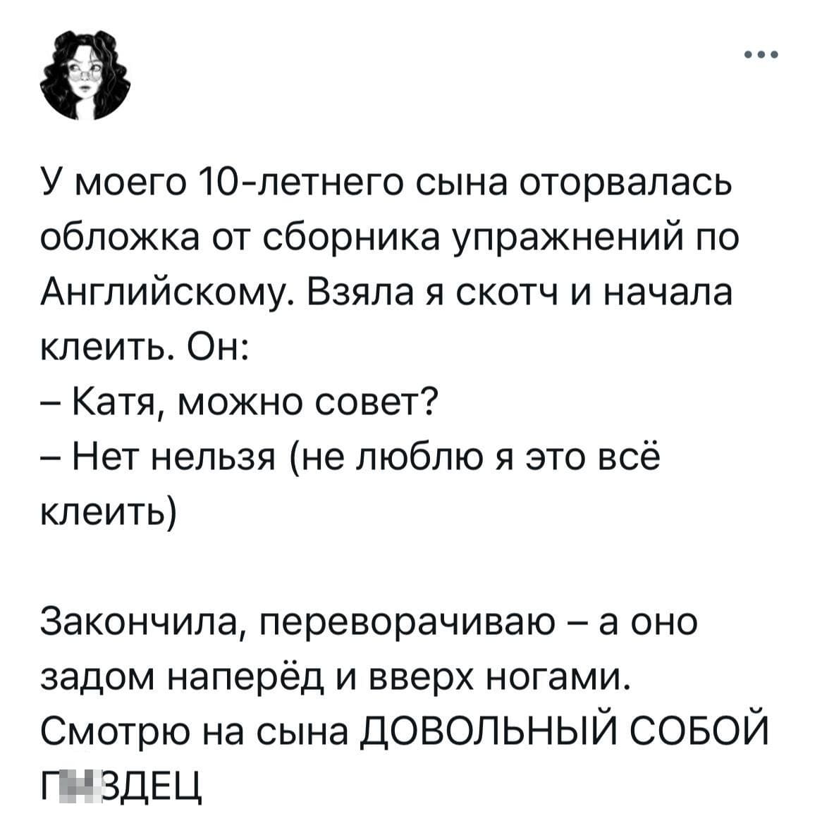 У моего 10-летнего сына оторвалась обложка от сборника упражнений по Английскому. Взяла я скотч и начала клеить.
Он:
— Катя, можно совет?
— Нет нельзя (не люблю я это всё клеить).
Закончила, переворачиваю — а оно задом наперёд и вверх ногами.
Смотрю на сына ДОВОЛЬНЫЙ СОБОЙ...