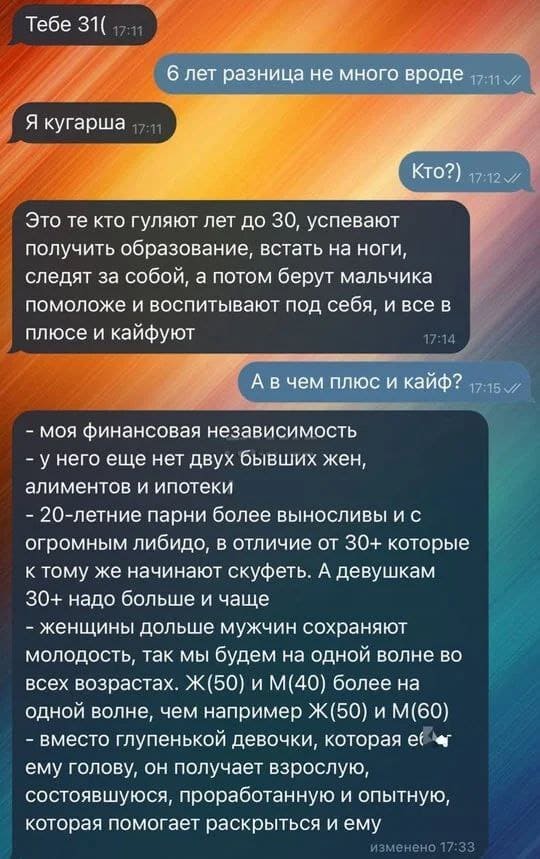 – Тебе 31.
– 6 лет разница не много вроде
– Я кугарша.
– Кто?
– Это те кто гуляют лет до 30, успевают получить образование, встать на ноги, следят за собой, а потом берут мальчика помоложе и воспитывают под себя, и все в плюсе и кайфуют.
– А в чем плюс и кайф?
– Моя финансовая независимость (у него еще нет двух бывших жен, алиментов и ипотеки). 20-летние парни более выносливы и с огромным либидо, в отличие от 30+ которые к тому же начинают скуфеть. А девушкам 30+ надо больше и чаще. Женщины дольше мужчин сохраняют молодость, так мы будем на одной волне во всех возрастах. Ж(50) и М(40) более на одной волне, чем например Ж(50) и М(60) вместо глупенькой девочки, которая еут ему голову, он получает взрослую, состоявшуюся, проработанную и опытную, которая помогает раскрыться и ему.