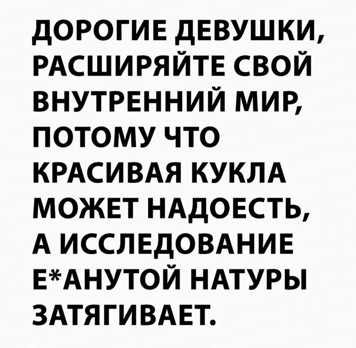 ДОРОГИЕ ДЕВУШКИ, РАСШИРЯЙТЕ СВОЙ ВНУТРЕННИЙ МИР, ПОТОМУ ЧТО КРАСИВАЯ КУКЛА МОЖЕТ НАДОЕСТЬ, А ИССЛЕДОВАНИЕ Е*АНУТОЙ НАТУРЫ ЗАТЯГИВАЕТ.