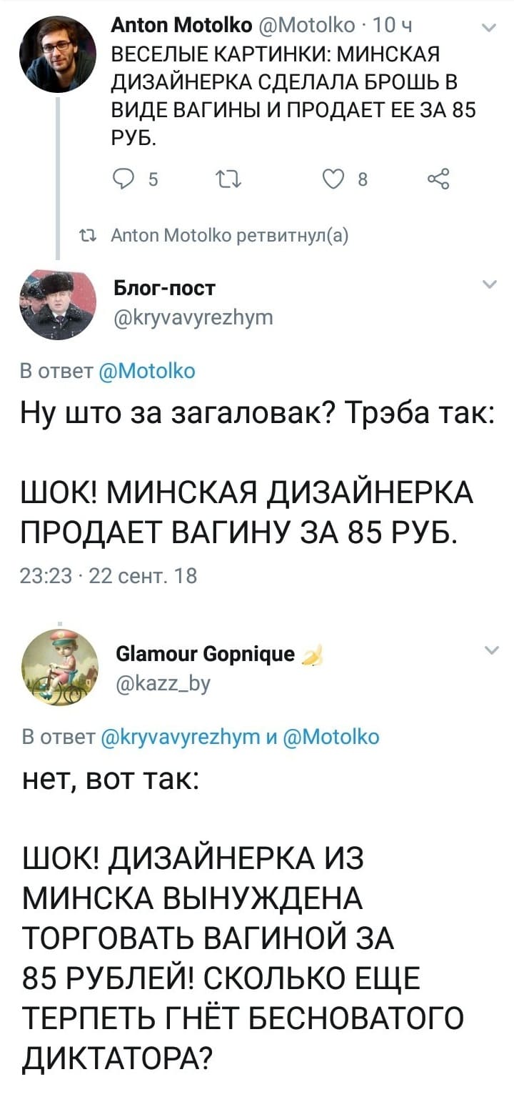 – ВЕСЁЛЫЕ КАРТИНКИ: МИНСКАЯ ДИЗАЙНЕРКА СДЕЛАЛА БРОШЬ В ВИДЕ ВАГИНЫ И ПРОДАЕТ ЕЕ ЗА 85 РУБ.
– Ну што за загаловак? Трэба так: ШОК! МИНСКАЯ ДИЗАЙНЕРКА ПРОДАЕТ ВАГИНУ ЗА 85 РУБ.
– Нет, вот так: ШОК! ДИЗАЙНЕРКА ИЗ МИНСКА ВЫНУЖДЕНА ТОРГОВАТЬ ВАГИНОЙ ЗА 85 РУБЛЕЙ! СКОЛЬКО ЕЩЕ ТЕРПЕТЬ ГНЁТ БЕСНОВАТОГО ДИКТАТОРА?