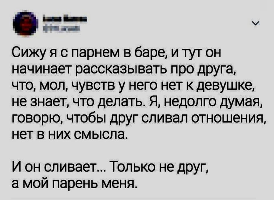 Сижу я с парнем в баре, и тут он начинает рассказывать про друга, что, мол, чувств у него нет к девушке, не знает, что делать. Я, недолго думая, говорю, чтобы друг сливал отношения, нет в них смысла.
И он сливает... Только не друг, а мой парень меня.