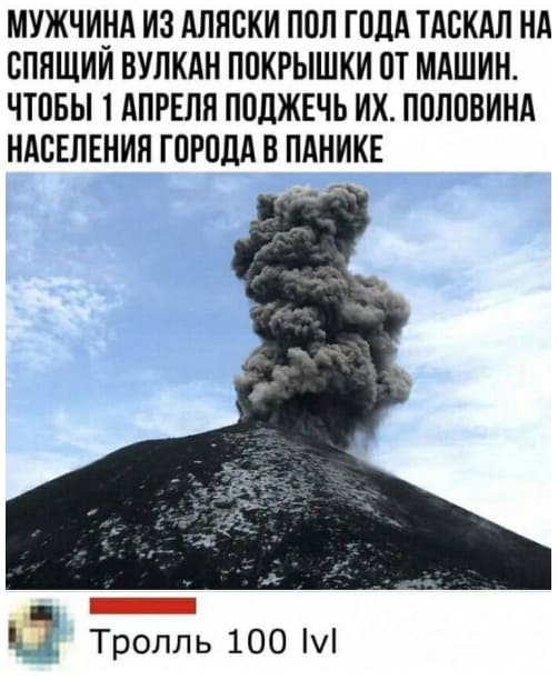 Мужчина из Аляски пол года таскал на спящий вулкан покрышки от машин, чтобы 1 апреля поджечь их. Половина населения города в панике.
– Тролль 100 lvl.