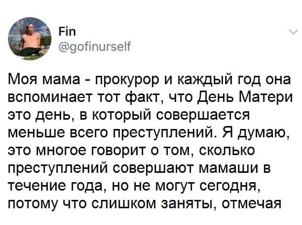 Моя мама — прокурор и каждый год она вспоминает тот факт, что день Матери это день, в который совершается меньше всего преступлений. Я думаю, это многое говорит о том, сколько преступлений совершают мамаши в течение года, но не могут сегодня, потому что слишком заняты, отмечая этот праздник.
