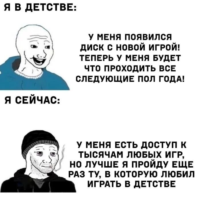 Я в детстве: У меня появился диск с новой игрой! Теперь у меня будет что проходить все следующие пол года!
Я сейчас: У меня есть доступ к тысячам любых игр, но лучше я пройду ещё раз ту, в которую любил играть в детстве.