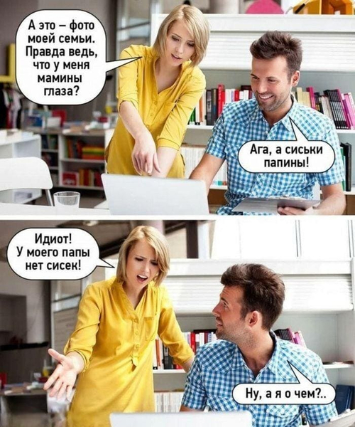 – А это – фото моей семьи. Правда ведь, что у меня мамины глаза?
– Ага, а сиськи папины!
– Идиот! У моего папы нет сисек!
– Ну, а я о чём?..