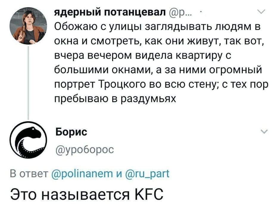 – Обожаю с улицы заглядывать людям в окна и смотреть, как они живут, так вот, вчера вечером видела квартиру с большими окнами, а за ними огромный портрет Троцкого во всю стену; с тех пор пребываю в раздумьях.
– Это называется KFC.