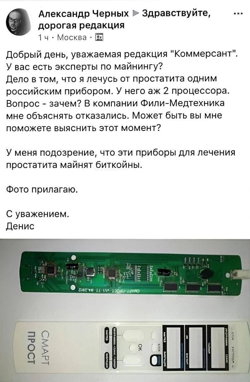 Александр Черных » Здравствуйте, дорогая редакция.
1ч – Москва.
Добрый день, уважаемая редакция «Коммерсант». У вас есть эксперты по майнингу? Дело в том, что я лечусь от простатита одним российским прибором. У него аж 2 процессора. Вопрос – зачем? В компании Фили-Медтехника мне объяснять отказались. Может быть вы мне поможете выяснить этот момент? У меня подозрение, что эти приборы для лечения простатита майнят биткойны. Фото прилагаю.
С уважением. Денис.