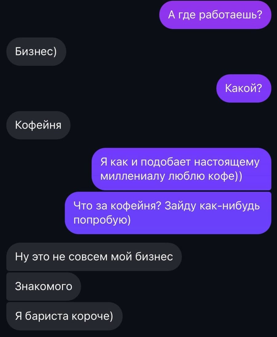 – А где работаешь?
– Бизнес)
– Какой?
– Кофейня
– Я как и подобает настоящему миллениалу люблю кофе)) Что за кофейня? Зайду как-нибудь попробую)
– Ну это не совсем мой бизнес. Знакомого. Я бариста короче)