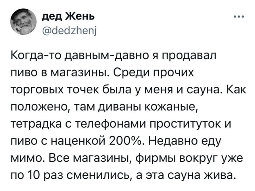 Когда-то давным-давно я продавал пиво в магазины. Среди прочих торговых точек была у меня и сауна. Как положено, там диваны кожаные, тетрадка с телефонами проституток и пиво с наценкой 200 процентов. Недавно еду мимо. Все магазины, фирмы вокруг уже по 10 раз сменились, а эта сауна жива.