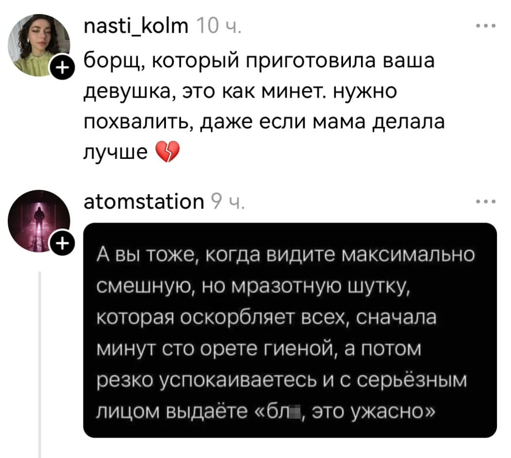 – Борщ, который приготовила ваша девушка, это как минет. Нужно похвалить, даже если мама делала лучше.
– А вы тоже, когда видите максимально смешную, но мразотную шутку, которая оскорбляет всех, сначала минут сто орёте гиеной, а потом резко успокаиваетесь и с серьёзным лицом выдаёте «бл*, это ужасно».