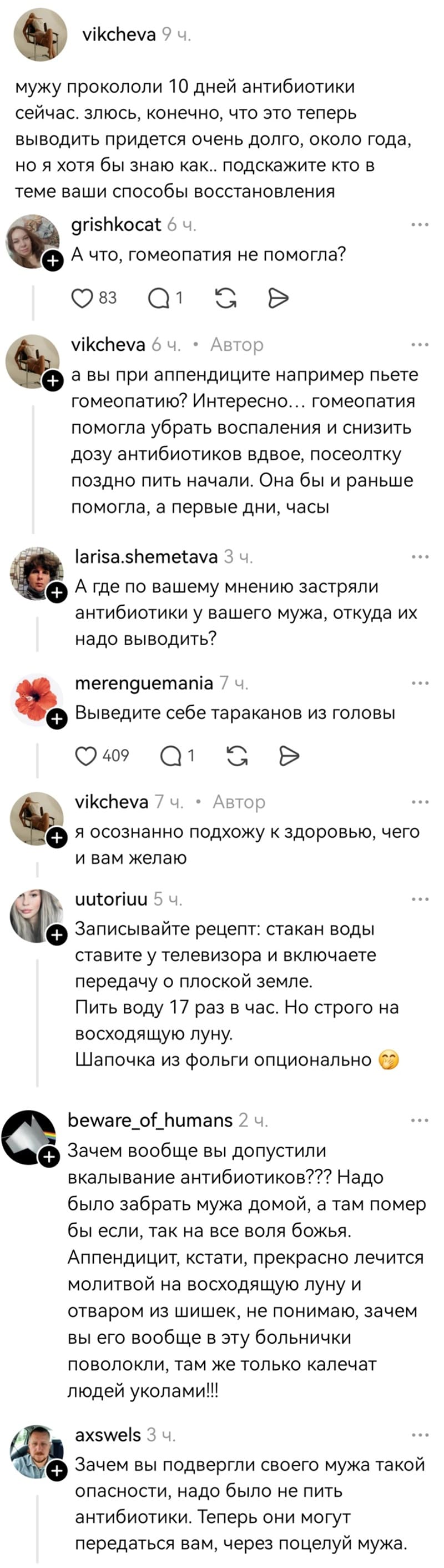 – Мужу прокололи 10 дней антибиотики сейчас. Злюсь, конечно, что это теперь выводить придётся очень долго, около года, но я хотя бы знаю как.. подскажите кто в теме ваши способы восстановления.
– А что, гомеопатия не помогла?
– А вы при аппендиците например пьёте гомеопатию? Интересно... гомеопатия помогла убрать воспаления и снизить дозу антибиотиков вдвое, посеолтку поздно пить начали. Она бы и раньше помогла, а первые дни, часы.
– А где по вашему мнению застряли антибиотики у вашего мужа, откуда их надо выводить?
– Выведите себе тараканов из головы.
– Я осознанно подхожу к здоровью, чего и вам желаю.
– Записывайте рецепт: стакан воды ставите у телевизора и включаете передачу о плоской земле. Пить воду 17 раз в час. Но строго на восходящую луну. Шапочка из фольги опционально.
– Зачем вообще вы допустили вкалывание антибиотиков??? Надо было забрать мужа домой, а там помер бы если, так на все воля божья. Аппендицит, кстати, прекрасно лечится молитвой на восходящую луну и отваром из шишек, не понимаю, зачем вы его вообще в эту больнички поволокли, там же только калечат людей уколами!!!
– Зачем вы подвергли своего мужа такой опасности, надо было не пить антибиотики. Теперь они могут передаться вам, через поцелуй мужа.