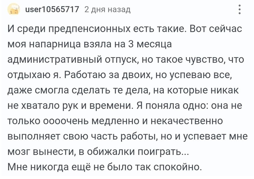 И среди предпенсионных есть такие. Вот сейчас моя напарница взяла на 3 месяца административный отпуск, но такое чувство, что отдыхаю я. Работаю за двоих, но успеваю все, даже смогла сделать те дела, на которые никак не хватало рук и времени. Я поняла одно: она не только оооочень медленно и некачественно выполняет свою часть работы, но и успевает мне мозг вынести, в обижалки поиграть... Мне никогда ещё не было так спокойно.