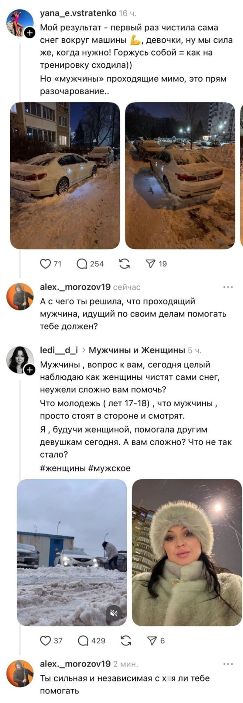 – Мой результат — первый раз чистила сама снег вокруг машины, девочки, ну мы сила же, когда нужно! Горжусь собой как на тренировку сходила)) Но «мужчины» проходящие мимо, это прям разочарование..
– А с чего ты решила, что проходящий мужчина, идущий по своим делам помогать тебе должен?
– Мужчины‚ вопрос к вам, сегодня целый наблюдаю как женщины чистят сами снег, неужели сложно вам помочь? Что молодежь (лет 17-18)‚ что мужчины, просто стоят в стороне и смотрят. Я ‚ будучи женщиной, помогала другим девушкам сегодня. А вам сложно? Что не так стало?
– Ты сильная и независимая с х*я ли тебе помогать?