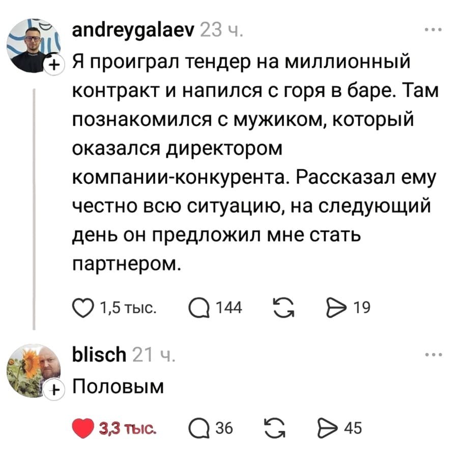 – Я проиграл тендер на миллионный контракт и напился с горя в баре. Там познакомился с мужиком, который оказался директором компании-конкурента. Рассказал ему честно всю ситуацию, на следующий день он предложил мне стать партнером.
– Половым.