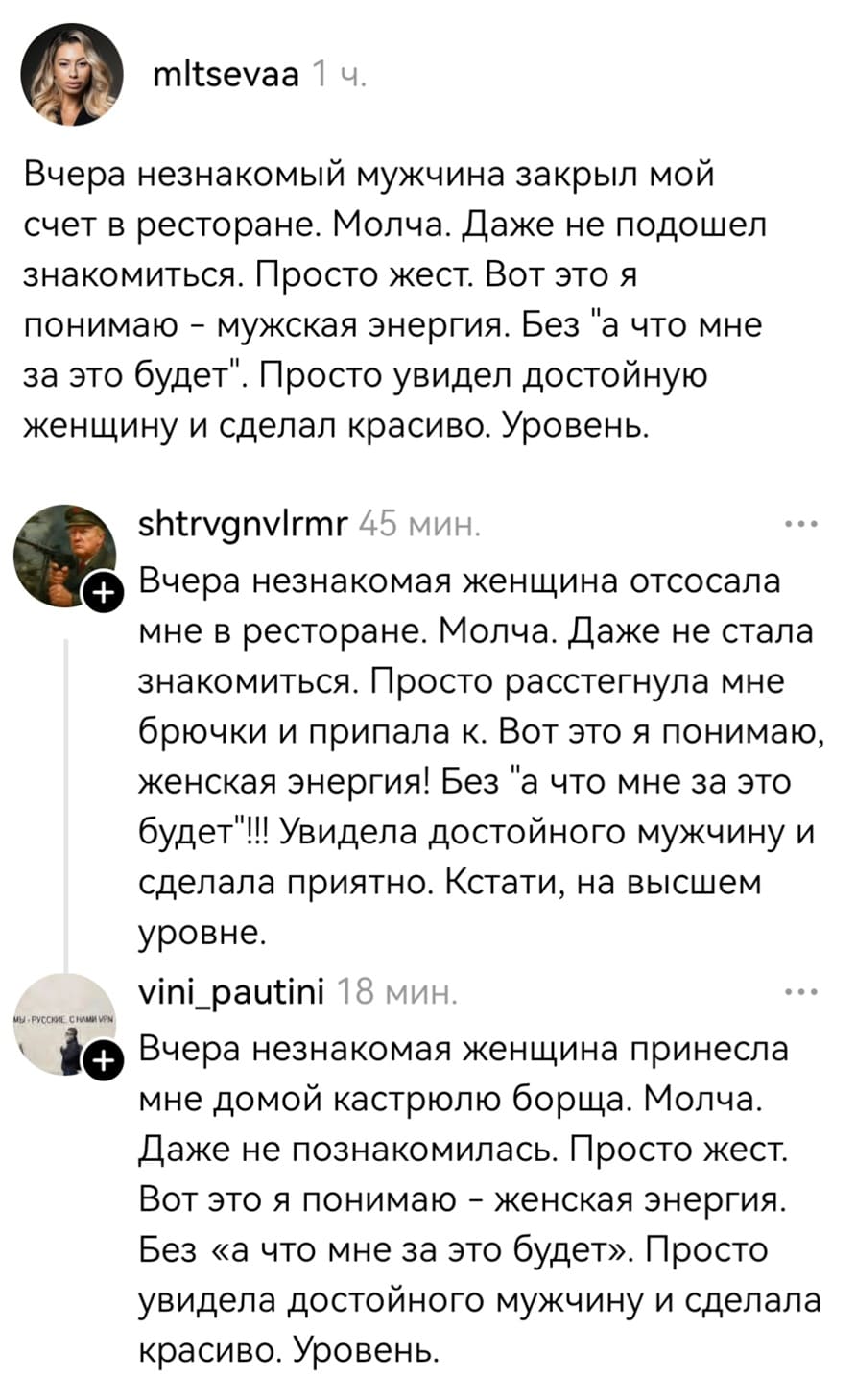 – Вчера незнакомый мужчина закрыл мой счёт в ресторане. Молча. Даже не подошёл знакомиться. Просто жест. Вот это я понимаю – мужская энергия. Без «а что мне за это будет». Просто увидел достойную женщину и сделал красиво. Уровень.
– Вчера незнакомая женщина отсосала мне в ресторане. Молча. Даже не стала знакомиться. Просто расстегнула мне брючки и припала к. Вот это я понимаю, женская энергия! Без «а что мне за это будет»!! Увидела достойного мужчину и сделала приятно. Кстати, на высшем уровне.
– Вчера незнакомая женщина принесла мне домой кастрюлю борща. Молча. Даже не познакомилась. Просто жест. Вот это я понимаю – женская энергия. Без «а что мне за это будет». Просто увидела достойного мужчину и сделала красиво. Уровень.