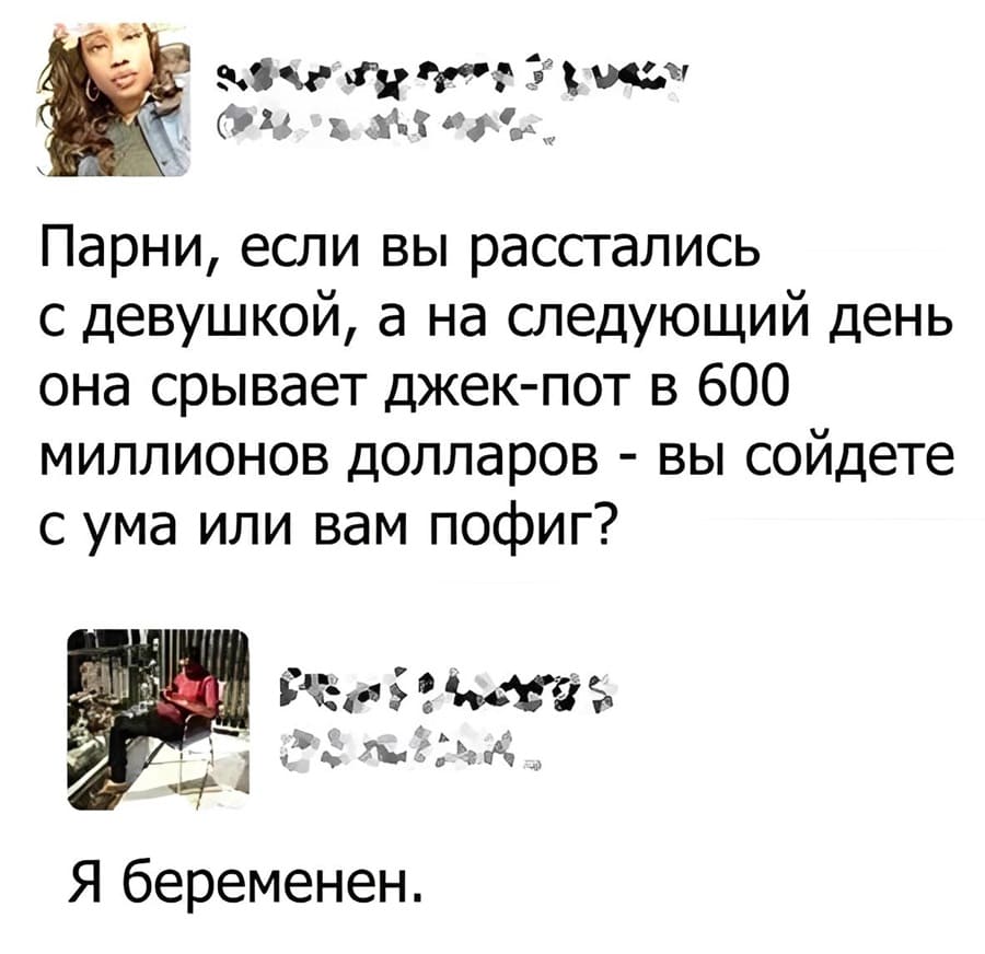 – Парни, если вы расстались с девушкой, а на следующий день она срывает джек-пот в 600 миллионов долларов — вы сойдёте с ума или вам пофиг?
– Я беременен!