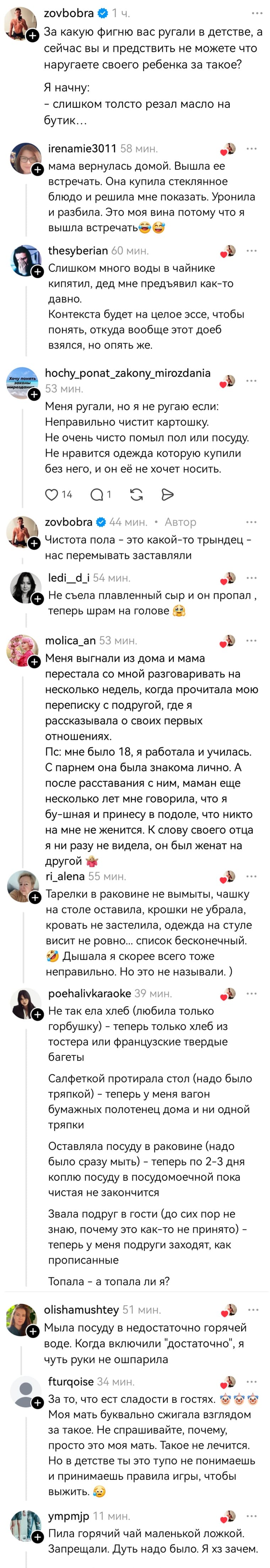 – За какую фигню вас ругали в детстве, а сейчас вы и представить не можете что наругаете своего ребёнка за такое? Начну с себя: слишком толсто резал масло на бутик...
– Мама вернулась домой. Вышла её встречать. Она купила стеклянное блюдо и решила мне показать. Уронила и разбила. Это моя вина потому что я вышла встречать.
– Слишком много воды в чайнике кипятил, дед мне предъявил как-то давно. Контекста будет на целое эссе, чтобы понять, откуда вообще этот доеб взялся, но опять же.
– Меня ругали, но я не ругаю если: Неправильно чистит картошку. Не очень чисто помыл пол или посуду. Не нравится одежда которую купили без него, и он её не хочет носить.
– Чистота пола — это какой-то трындец — нас перемывать заставляли.
– Не съела плавленый сыр и он пропал, теперь шрам на голове.
– Меня выгнали из дома и мама перестала со мной разговаривать на несколько недель, когда прочитала мою переписку с подругой, где я рассказывала о своих первых отношениях. Пс: мне было 18, я работала и училась. С парнем она была знакома лично. А после расставания с ним, маман еще несколько лет мне говорила, что я бу-шная и принесу в подоле, что никто на мне не женится. К слову своего отца я ни разу не видела, он был женат на другой.
– Тарелки в раковине не вымыты, чашку на столе оставила, крошки не убрала, кровать не застелила, одежда на стуле висит не ровно... список бесконечный. Дышала я скорее всего тоже неправильно. Но это не называли. 
– Не так ела хлеб (любила только горбушку) – теперь только хлеб из тостера или французские твердые багеты. Салфеткой протирала стол (надо было тряпкой) – теперь у меня вагон бумажных полотенец дома и ни одной тряпки. Оставляла посуду в раковине (надо было сразу мыть) – теперь по 2-3 дня коплю посуду в посудомоечной пока чистая не закончится. Звала подруг в гости (до сих пор не знаю, почему это как-то не принято) — теперь у меня подруги заходят, как прописанные. Топала – а топала ли я?
– Мыла посуду в недостаточно горячей воде. Когда включили «достаточно», я чуть руки не ошпарила.
– За то, что ест сладости в гостях. Моя мать буквально сжигала взглядом за такое. Не спрашивайте, почему, просто это моя мать. Такое не лечится. Но в детстве ты это тупо не понимаешь и принимаешь правила игры, чтобы выжить.
– Пила горячий чай маленькой ложкой. Запрещали. Дуть надо было. Я хз зачем.
