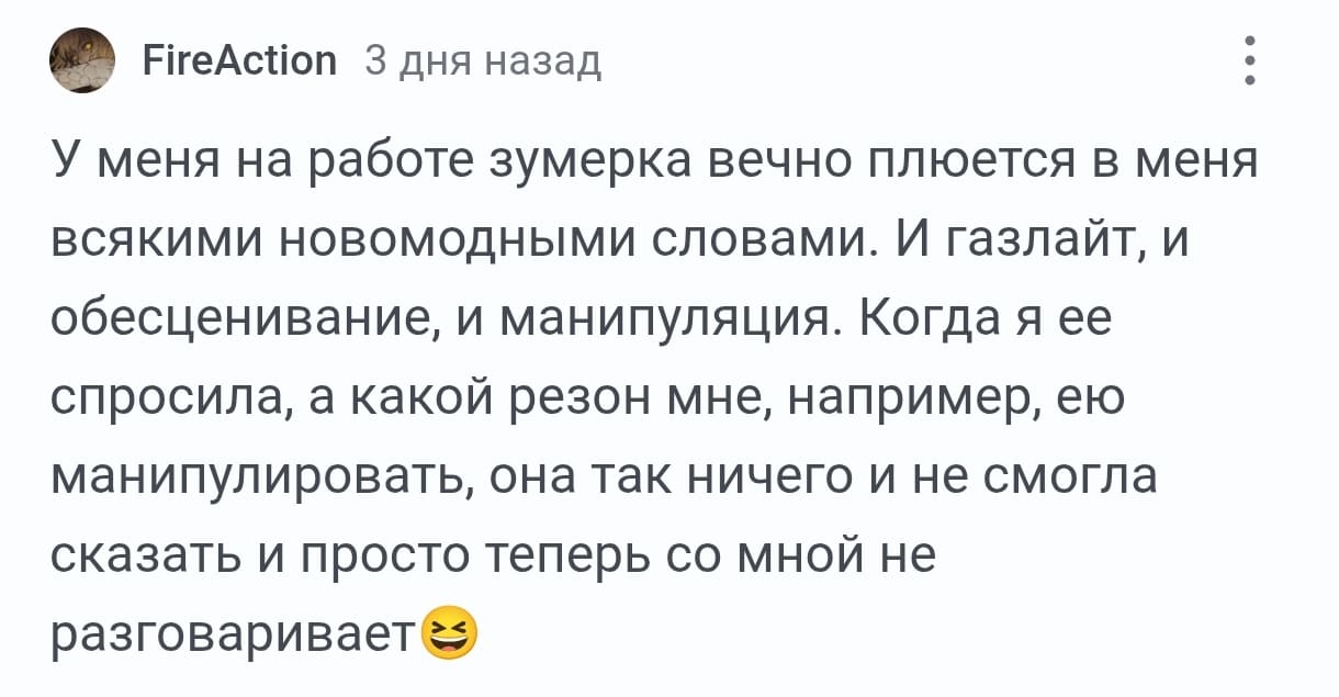 Зумерка вечно плюётся в меня новомодными словами!!! У меня на работе зумерка вечно плюется в меня всякими новомодными словами. И газлайт, и обесценивание, и манипуляция. Когда я ее спросила, а какой резон мне, например, ею манипулировать, она так ничего и не смогла сказать и просто теперь со мной не разговаривает.