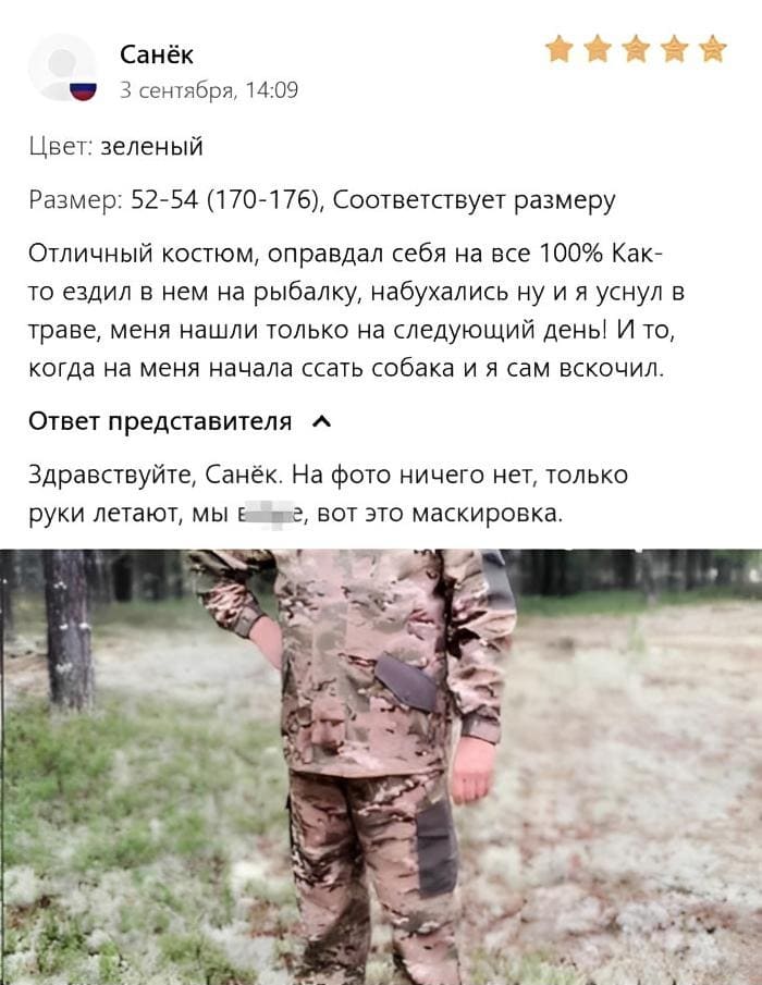 Санёк:
3 сентября, 14:09
Цвет: зеленый
Размер: 52-54 (170-176), Соответствует размеру Отличный костюм, оправдал себя на все 100% Как-то ездил в нем на рыбалку, набухались ну и я уснул в траве, меня нашли только на следующий день! И то, когда на меня начала ссать собака и я сам вскочил. Ответ представителя:
Здравствуйте, Санёк. На фото ничего нет, только руки летают, мы в***е, вот это маскировка.