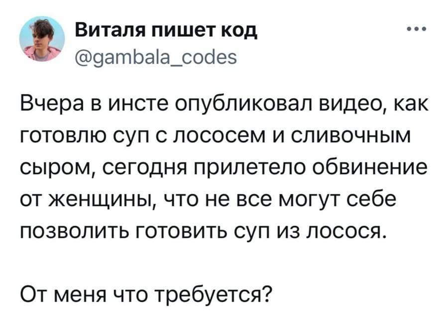 Вчера в инсте опубликовал видео, как готовлю суп с лососем и сливочным сыром, сегодня прилетело обвинение от женщины, что не все могут себе позволить готовить суп из лосося.
От меня что требуется?