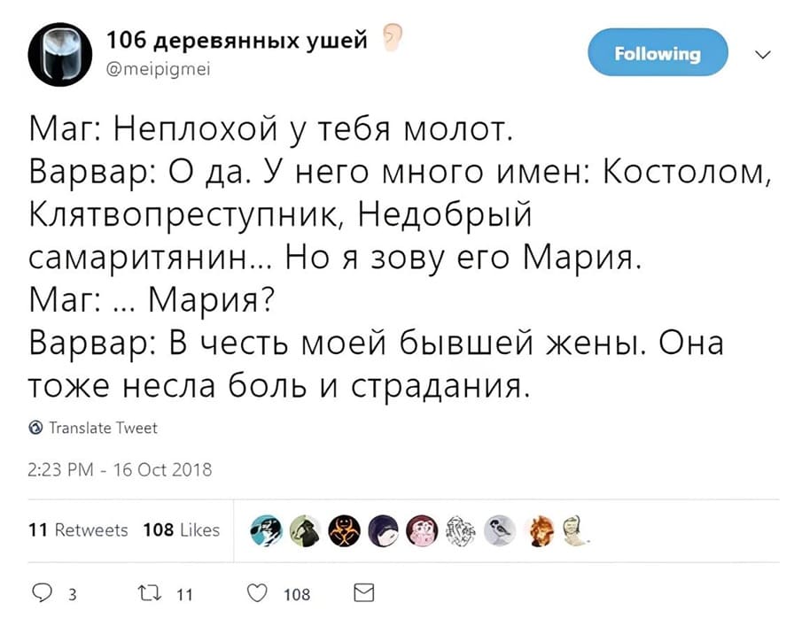 Маг: Неплохой у тебя молот.
Варвар: Да. У него много имён: Костолом, Клятвопреступник, Недобрый самаритянин... Но я зову его Мария.
Маг: ... Мария?
Варвар: В честь моей бывшей жены. Она тоже несла боль и страдания.