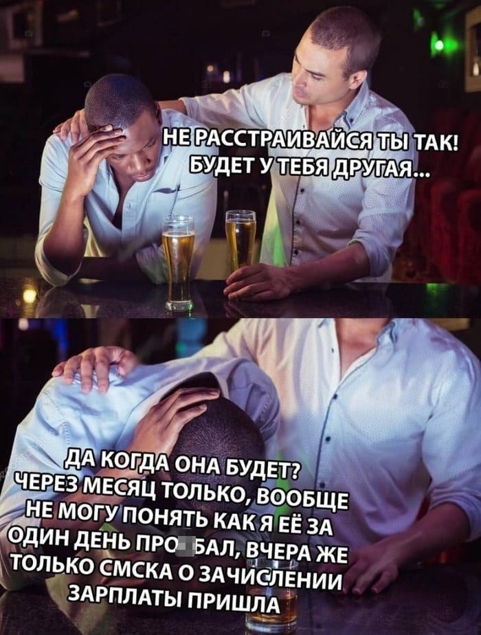 – Не расстраивайся ты так! Будет у тебя другая...
– Да когда она будет? Через месяц только, вообще не понимаю как я её за один день про***бал, вчера же только sms-ка о зачислении зарплаты пришла...