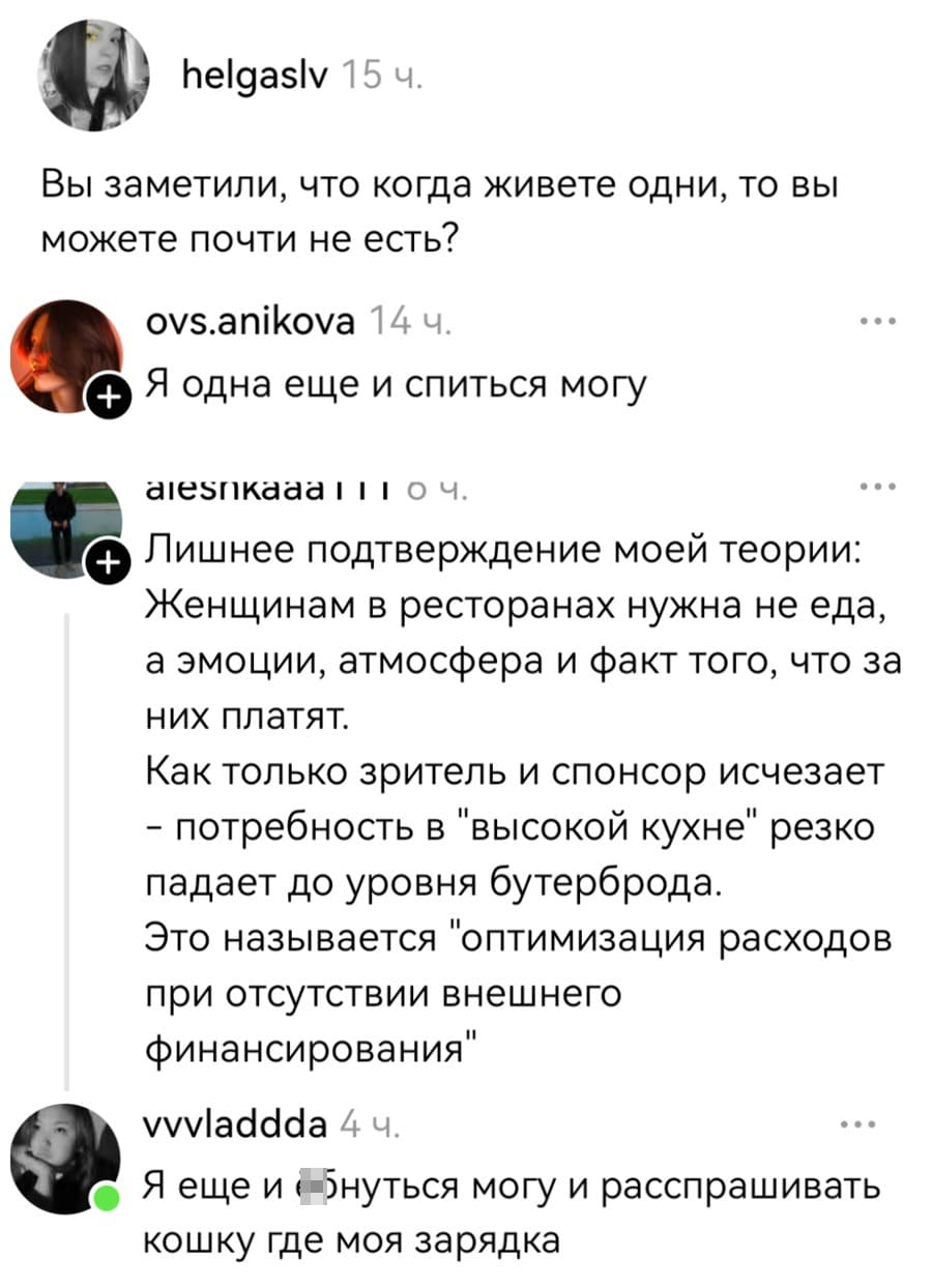 – Вы заметили, что когда живёте одни, то вы можете почти не есть?
– Я одна ещё и спиться могу.
– Лишнее подтверждение моей теории: Женщинам в ресторанах нужна не еда, а эмоции, атмосфера и факт того, что за них платят. Как только зритель и спонсор исчезает – потребность в «высокой кухне» резко падает до уровня бутерброда. Это называется «оптимизация расходов при отсутствии внешнего финансирования».
– Я ещё и еануться могу и расспрашивать кошку где моя зарядка.