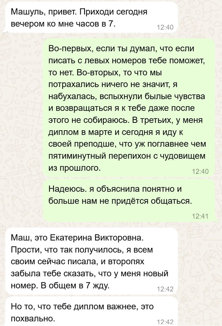 – Машуль, привет. Приходи сегодня вечером ко мне часов в 7.
– Во-первых, если ты думал, что если писать с левых номеров тебе поможет, то нет. Во-вторых, то что мы потрахались ничего не значит, я набухалась, вспыхнули былые чувства и возвращаться я к тебе даже после этого не собираюсь. В третьих, у меня диплом в марте и сегодня я иду к своей преподше, что уж поглавнее чем пятиминутный перепихон с чудовищем из прошлого. Надеюсь. я объяснила понятно и
больше нам не придётся общаться.
– Маш, это Екатерина Викторовна. Прости, что так получилось, я всем своим сейчас писала, и второпях забыла тебе сказать, что у меня новый номер. В общем в 7 жду. Но то, что тебе диплом важнее, это похвально.