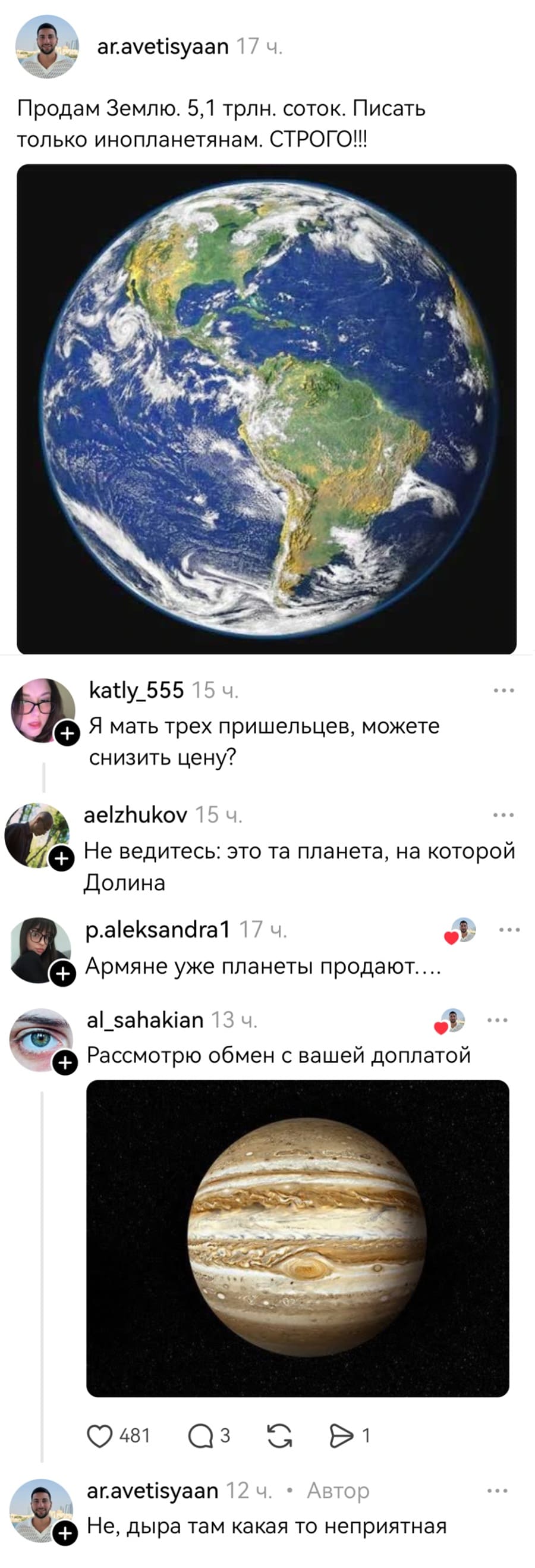– Продам Землю. 5,1 трлн. соток. Писать только инопланетянам. СТРОГО!!
– Я мать трех пришельцев, можете снизить цену?
– Не ведитесь: это та планета, на которой Долина!
– Армяне уже планеты продают....
– Рассмотрю обмен с вашей доплатой.
– He, дыра там какая-то неприятная...