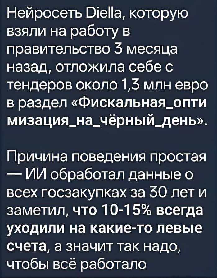 Нейросеть Diella, которую взяли на работу в правительство З месяца назад, отложила себе с тендеров около 1,3 млн/ евро в раздел «Фискальная_оптимизация_на_чёрный_день». Причина поведения простая — ИИ обработал данные о всех госзакупках за 30 лет и заметил, что 10-15% всегда уходили на какие-то левые счета, а значит так надо, чтобы всё работало.