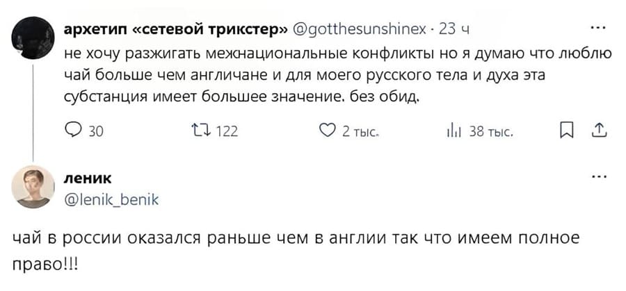 – Не хочу разжигать межнациональные конфликты, но я думаю что люблю чай больше чем англичане и для моего русского тела и духа эта субстанция имеет большее значение. Без обид.
– Чай в России оказался раньше чем в Англии так что имеем полное право!!!