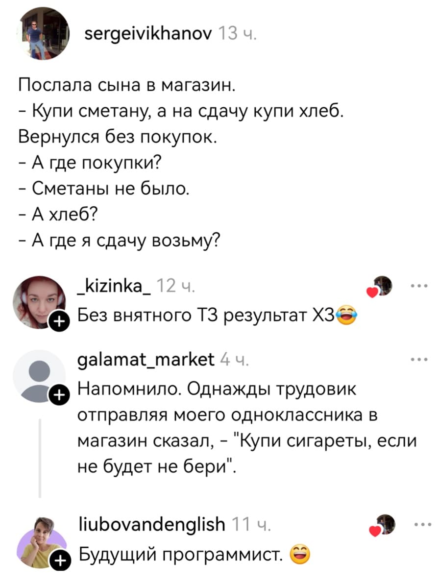 – Послала сына в магазин.
— Купи сметану, а на сдачу купи хлеб.
Вернулся без покупок.
— А где покупки?
— Сметаны не было.
— А хлеб?
— А где я сдачу возьму?

– Без внятного ТЗ результат ХЗ.
– Напомнило. Однажды трудовик отправляя моего одноклассника в магазин сказал, — «Купи сигареты, если не будет не бери».
– Будущий программист.