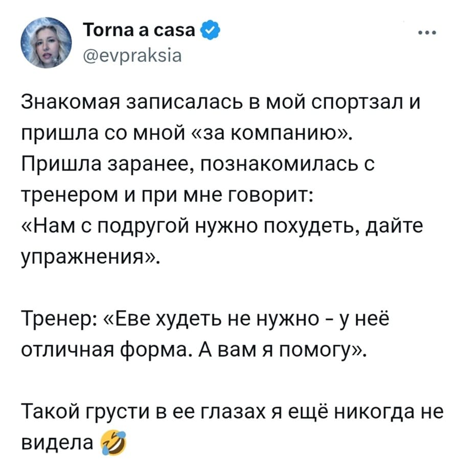 Знакомая записалась в мой спортзал и пришла со мной «за компанию». Пришла заранее, познакомилась с тренером и при мне говорит: «Нам с подругой нужно похудеть, дайте упражнения».
Тренер: «Еве худеть не нужно – у неё отличная форма. А вам я помогу».
Такой грусти в ее глазах я ещё никогда не видела.