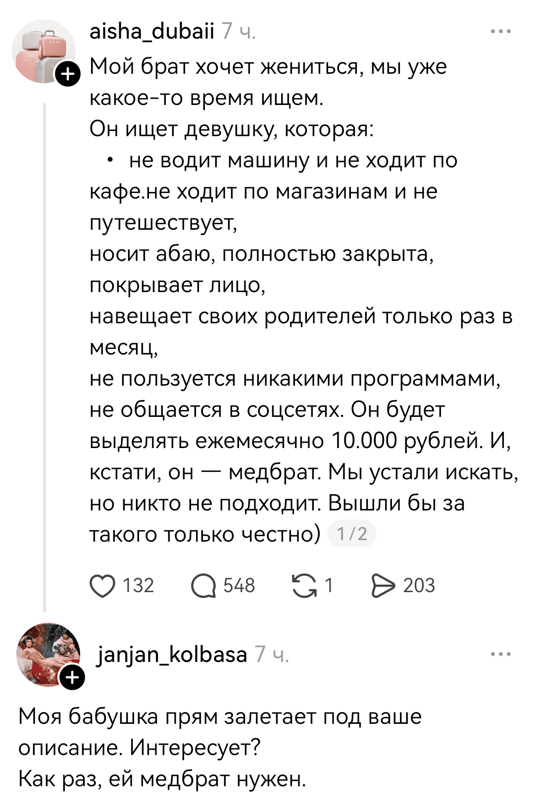 – Мой брат хочет жениться, мы уже какое-то время ищем. Он ищет девушку, которая: не водит машину и не ходит по кафе, не ходит по магазинам и не путешествует, носит абаю, полностью закрыта, покрывает лицо, навещает своих родителей только раз в месяц, не пользуется никакими программами, не общается в соцсетях. Он будет выделять ежемесячно 10.000 рублей. И, кстати, он — медбрат. Мы устали искать, но никто не подходит. Вышли бы за такого только честно.
– Моя бабушка прям залетает под ваше описание. Интересует? Как раз, ей медбрат нужен.