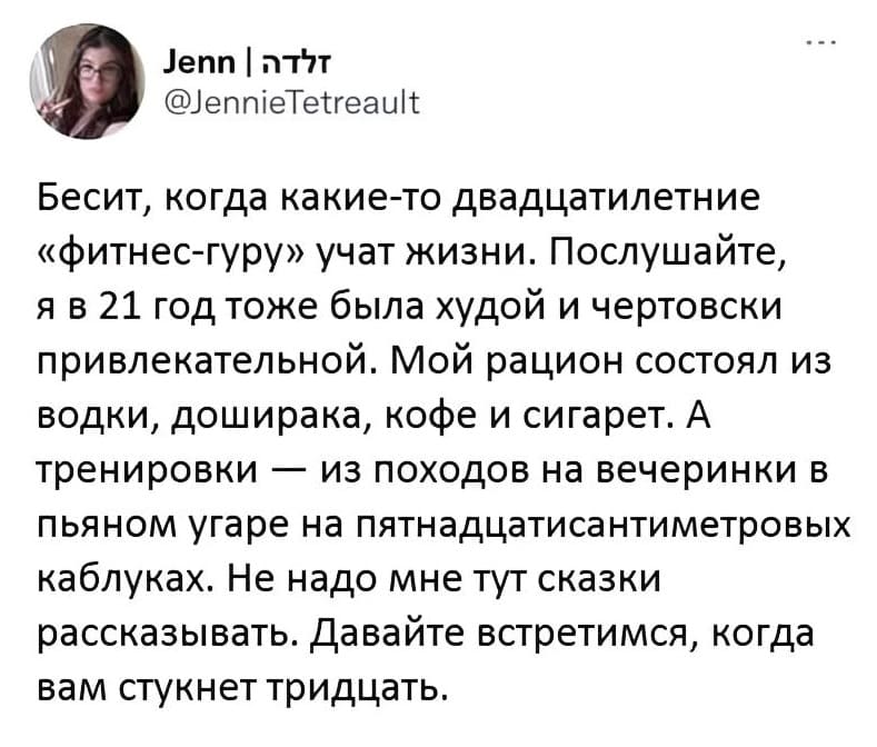 Бесит, когда какие-то двадцатилетние «фитнес-гуру» учат жизни. Послушайте, я в 21 год тоже была худой и чертовски привлекательной. Мой рацион состоял из водки, доширака, кофе и сигарет. А тренировки — из походов на вечеринки в пьяном угаре на пятнадцатисантиметровых каблуках. Не надо мне тут сказки рассказывать. Давайте встретимся, когда вам стукнет тридцать.